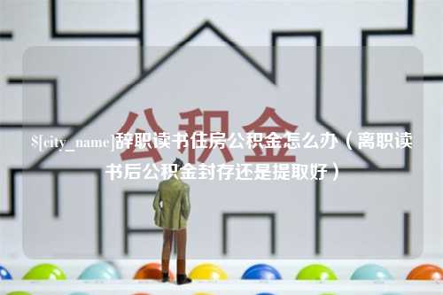 安庆辞职读书住房公积金怎么办（离职读书后公积金封存还是提取好）